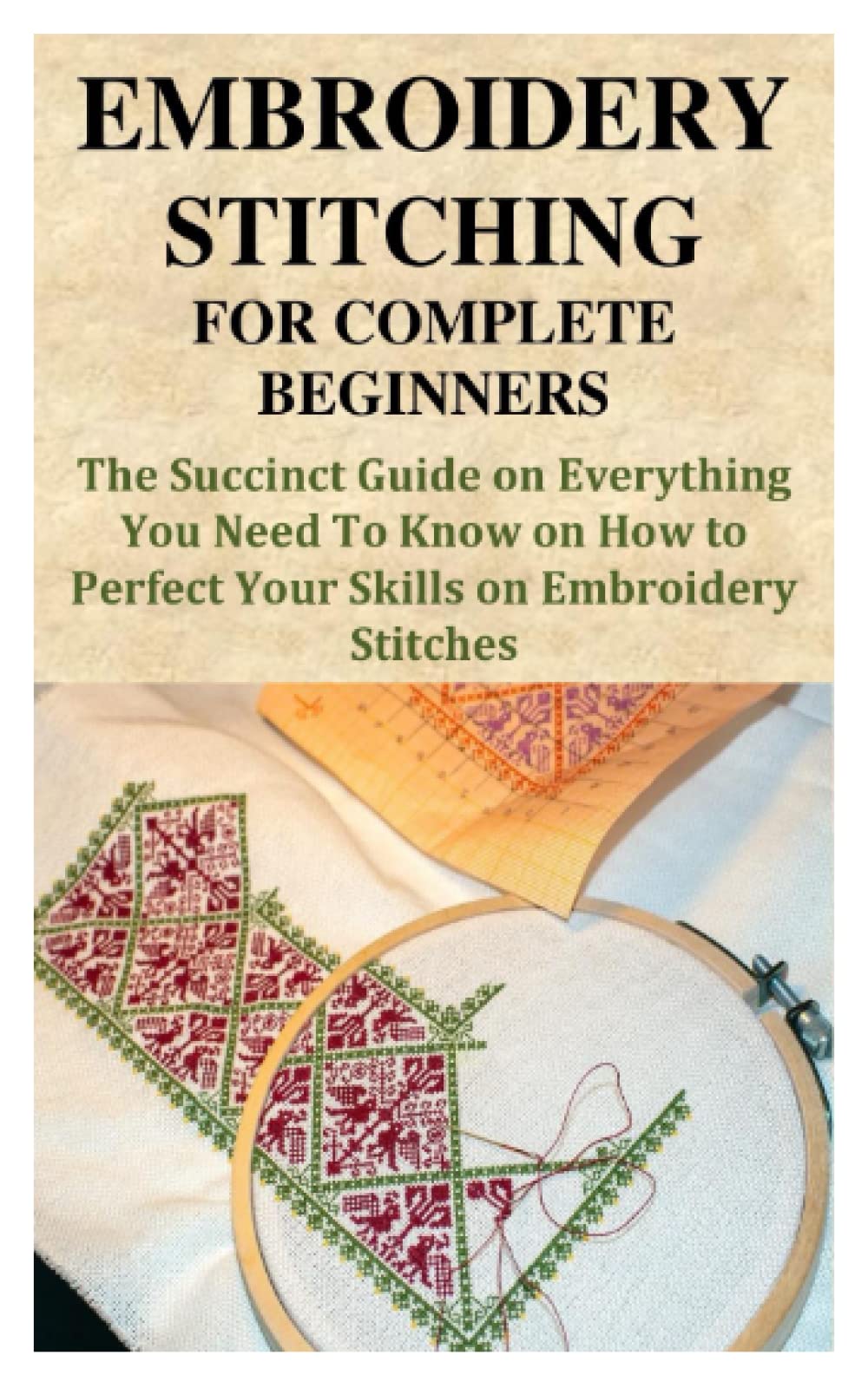 EMBROIDERY STITCHING FOR COMPLETE BEGINNERS: The Succinct Guide on Everything You Need To Know on How to Perfect Your Skills on Embroidery Stitches