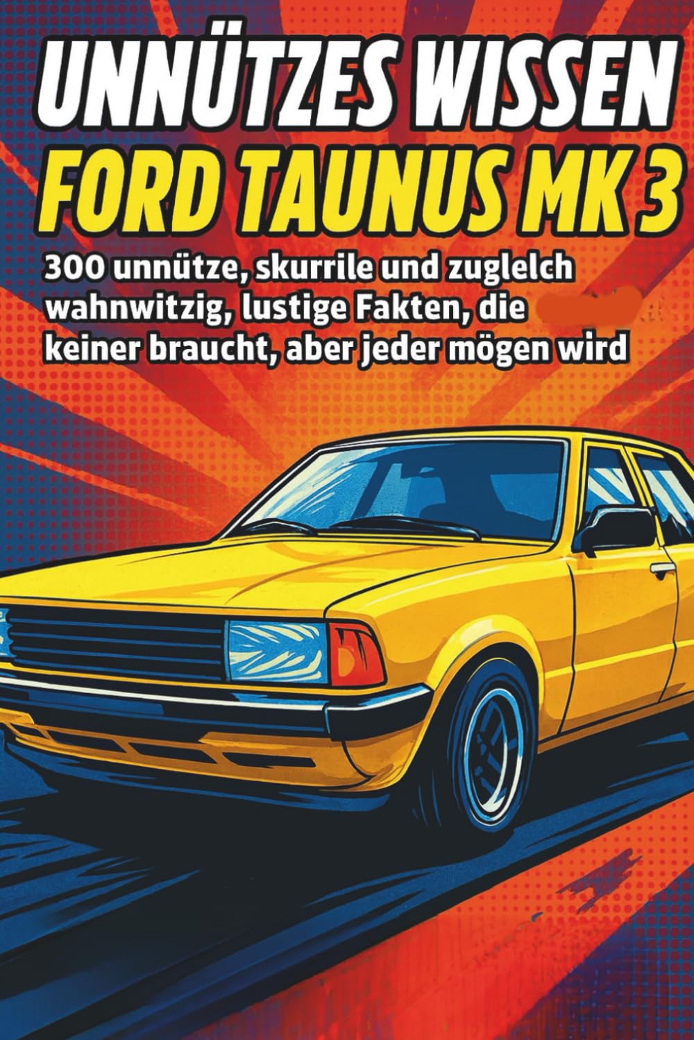 Unnützes Wissen – Ford Taunus MK 3: 300 unnütze, skurrile und zugleich wahnwitzig lustige Fakten, die eigentlich keiner braucht, aber jeder mögen wird