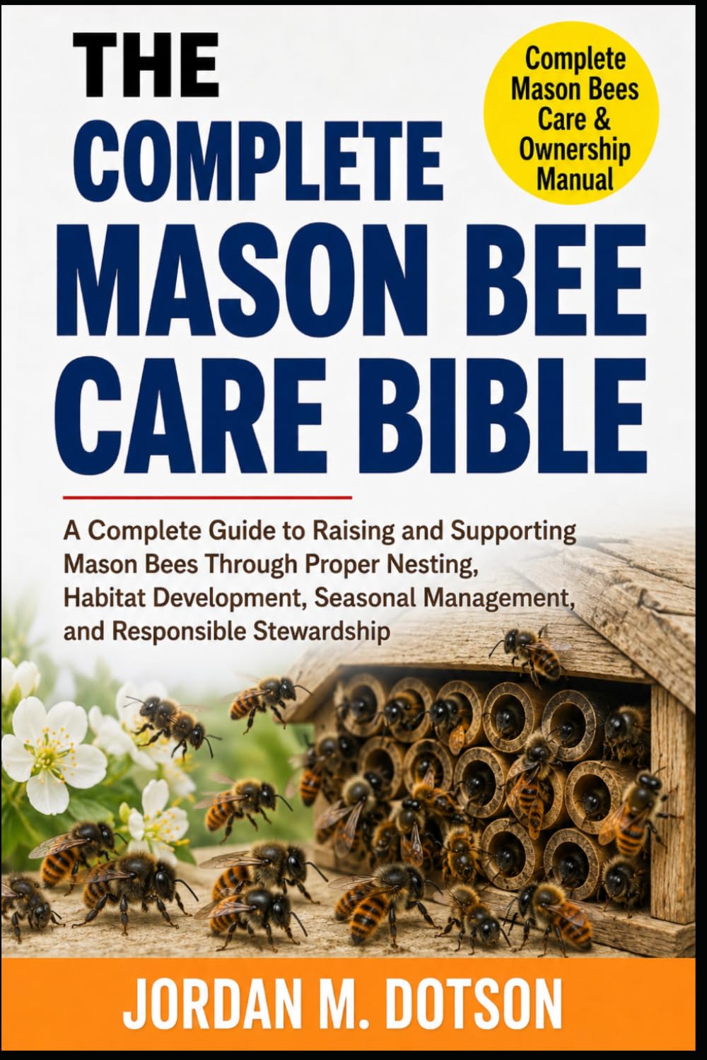 THE COMPLETE MASON BEE CARE BIBLE: A Complete Guide to Raising and Supporting Mason Bees Through Proper Nesting, Habitat Development, Seasonal Management, and Responsible Stewardship