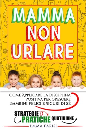 Mamma Non Urlare: Strategie Pratiche per Prevenire i Capricci e Farti Ascoltare Dimenticandoti Rabbia e Stress. Come Applicare la Disciplina Positiva per Crescere Bambini Felici e Sicuri di Sé +BONUS