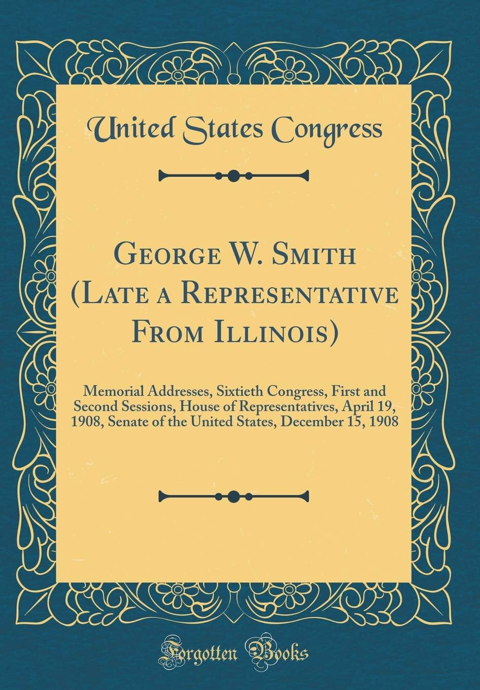 George W. Smith (Late a Representative From Illinois): Memorial Addresses, Sixtieth Congress, First and Second Sessions, House of Representatives, April 19, 1908, Senate of the United States, December 15, 1908 (Classic Reprint)