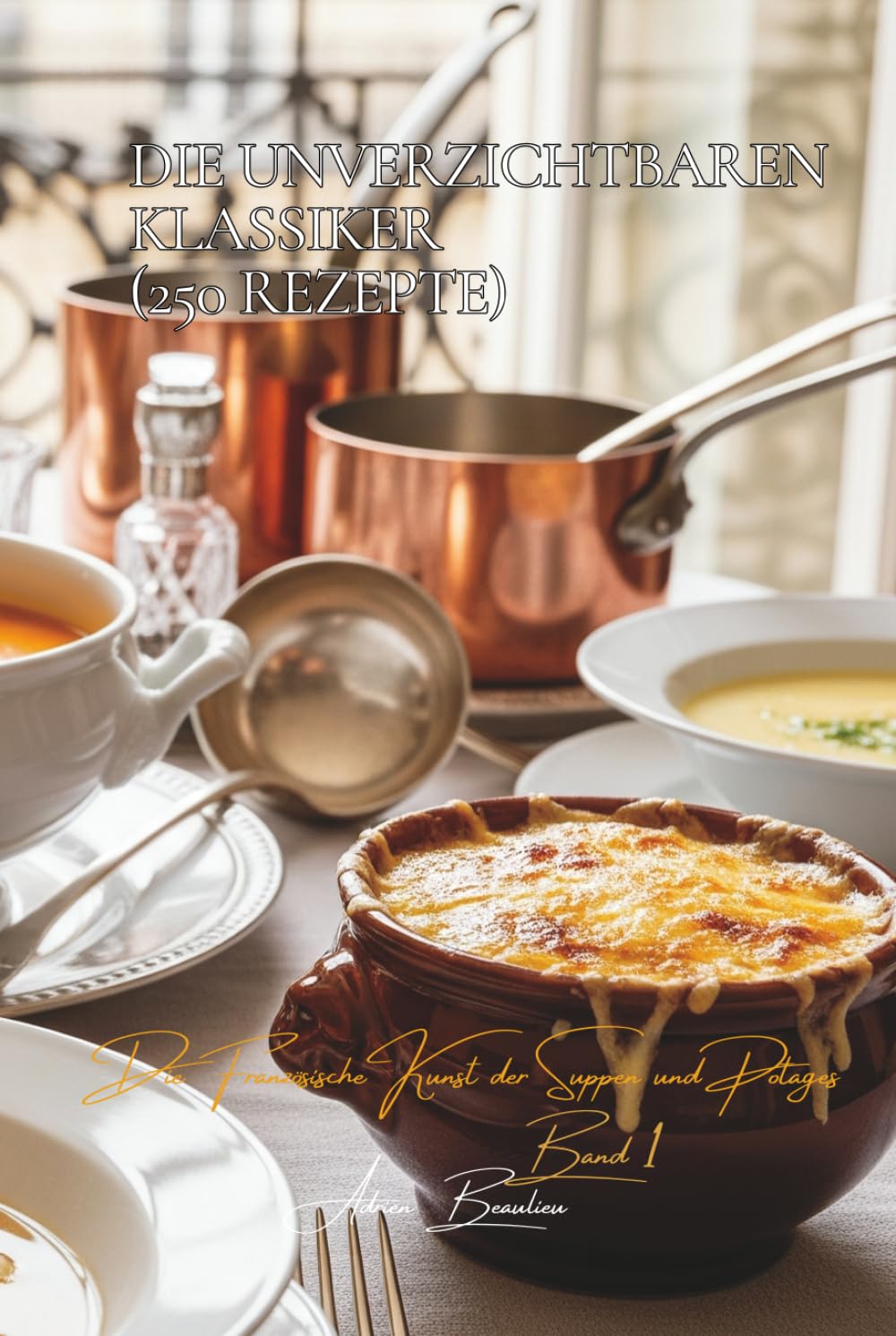 Die Unverzichtbaren Klassiker (250 Rezepte): Die französische Kunst der Suppen und Potages Band Eins