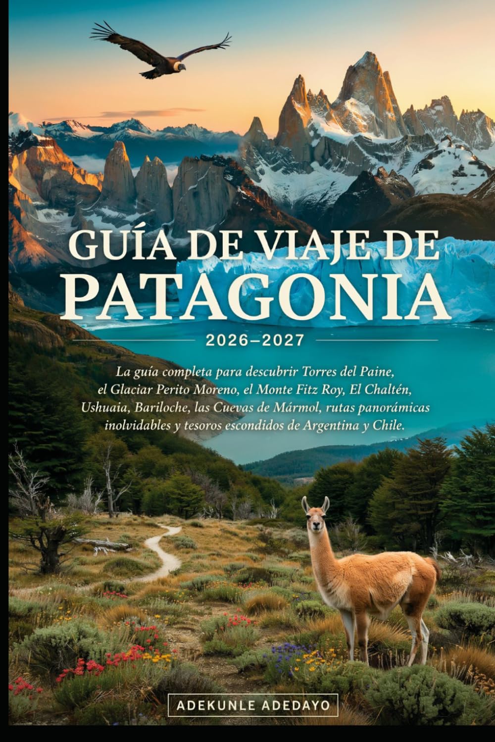 GUÍA DE VIAJE DE PATAGONIA 2026-2027: Explora los icónicos glaciares de la Patagonia, Torres del Paine, el Monte Fitz Roy, El Calafate, Ushuaia, la fauna y las épicas aventuras al aire libre