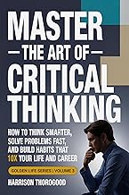 Master the Art of Critical Thinking: How to Think Smarter, Solve Problems Fast, and Build Habits That 10x Your Life and Career