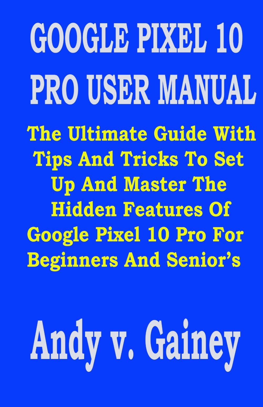 GOOGLE PIXEL 10 PRO USER MANUAL: The Ultimate Guide With Tips And Tricks To Set Up And Master The Hidden Features Of Google Pixel 10 Pro For Beginners And Senior’s
