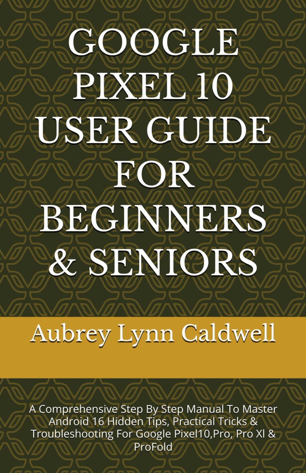 GOOGLE PIXEL 10 USER GUIDE FOR BEGINNERS & SENIORS: A Comprehensive Step By Step Manual To Master Android 16 Hidden Tips, Practical Tricks & Troubleshooting For Google Pixel10,Pro, Pro Xl & ProFold