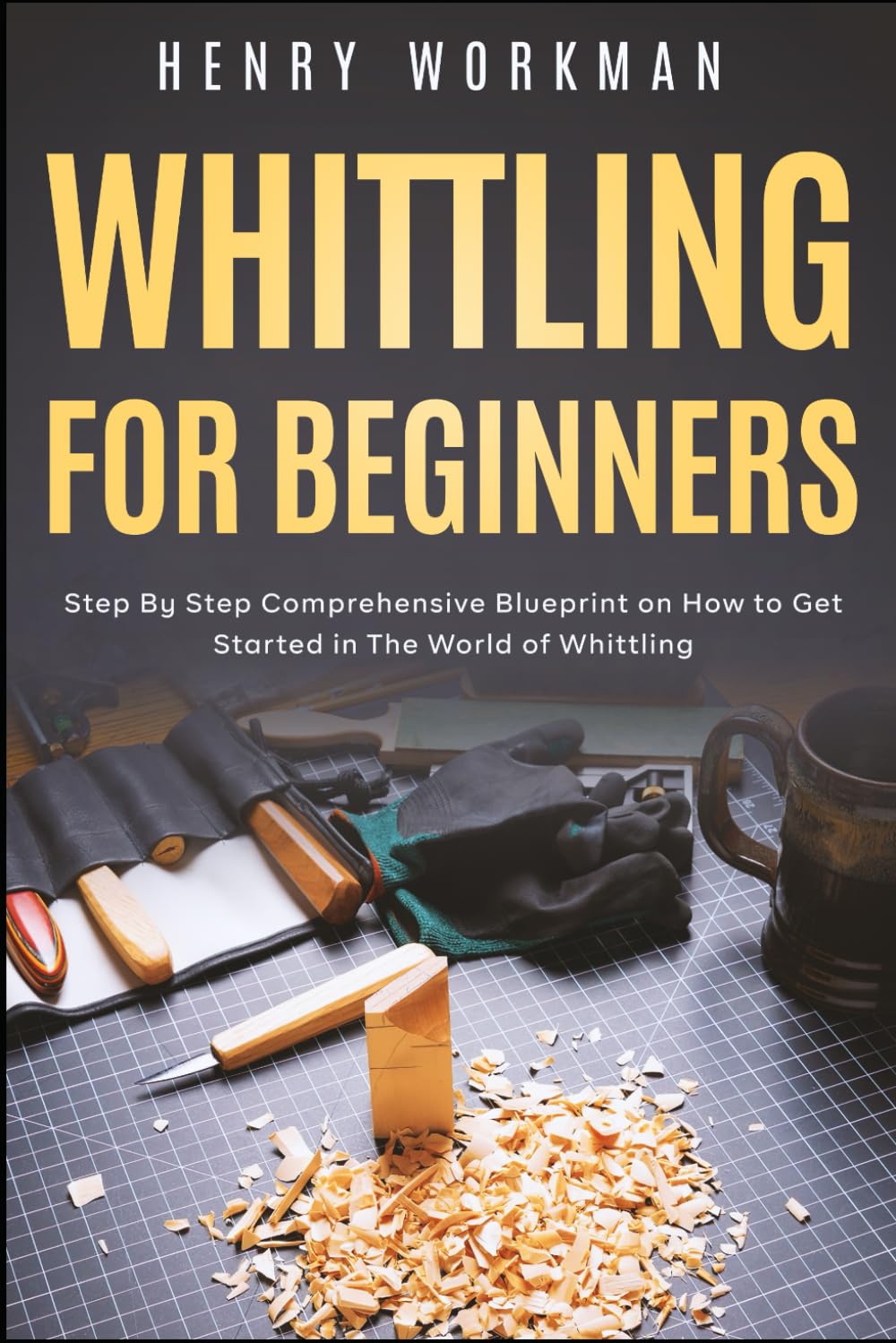 Whittling for Beginners: Step By Step Comprehensive Blueprint on How to Get Started in The World of Whittling