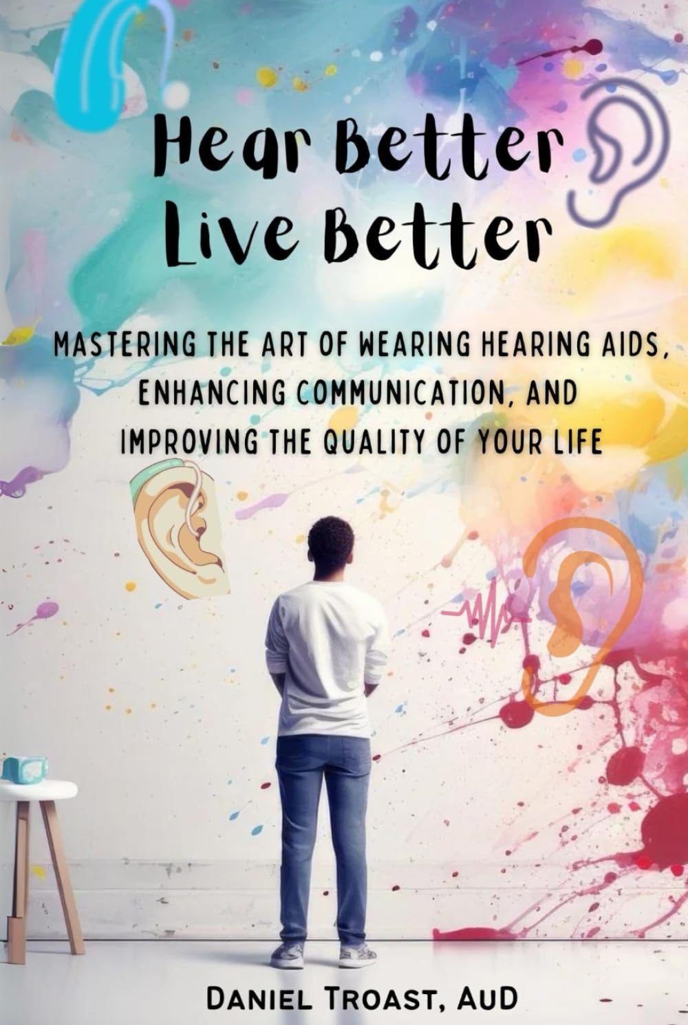 Hear Better, Live Better: Mastering the Art of Wearing Hearing Aids, Enhancing Communication, and Improving the Quality of Your Life