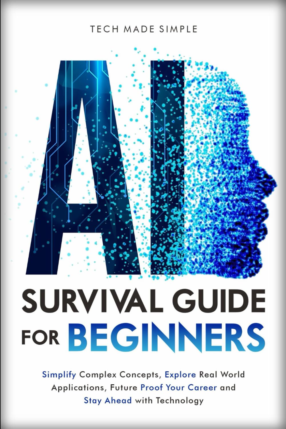 AI SURVIVAL GUIDE FOR BEGINNERS: SIMPLIFY COMPLEX CONCEPTS, EXPLORE REAL-WORLD APPLICATIONS, FUTURE- PROOF YOUR CAREER AND STAY AHEAD WITH TECHNOLOGY