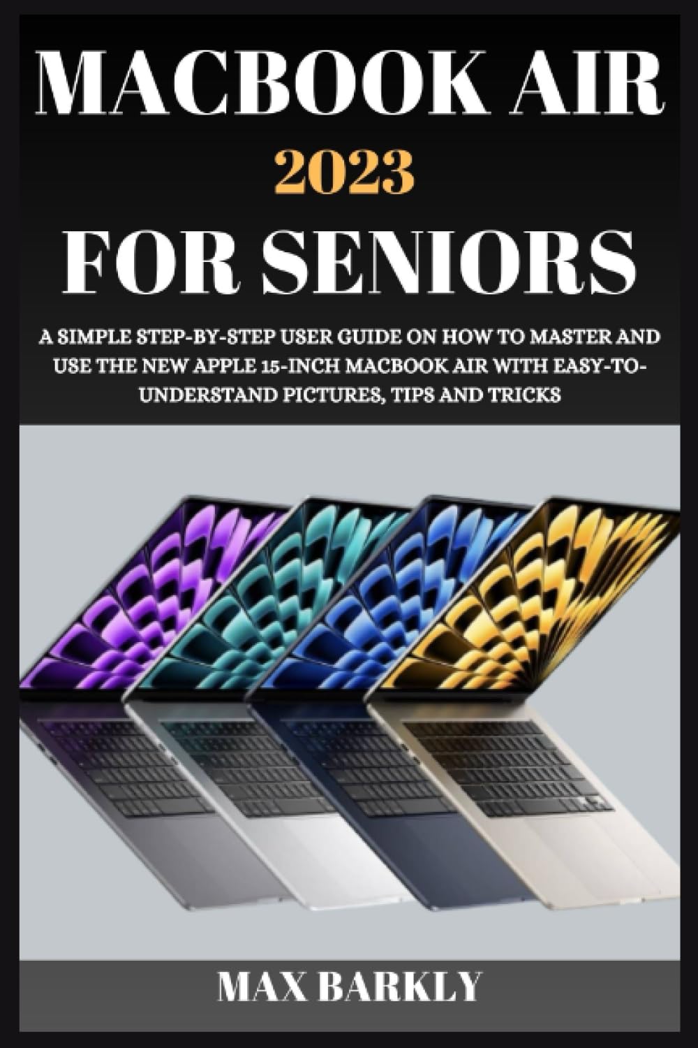 MACBOOK AIR 2023 FOR SENIORS: A SIMPLE STEP-BY-STEP USER GUIDE ON HOW TO MASTER AND USE THE NEW APPLE 15-INCH MACBOOK AIR WITH EASY-TO- UNDERSTAND PICTURES, TIPS AND TRICKS (The Apple Chronicles)