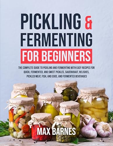 Pickling and Fermenting for Beginners: The Complete Guide to Pickling and Fermenting with Easy Recipes for Quick, Fermented &amp; Sweet Pickles, Sauerkraut, Pickled Meat, Fish &amp; Eggs &amp; Fermented Beverages