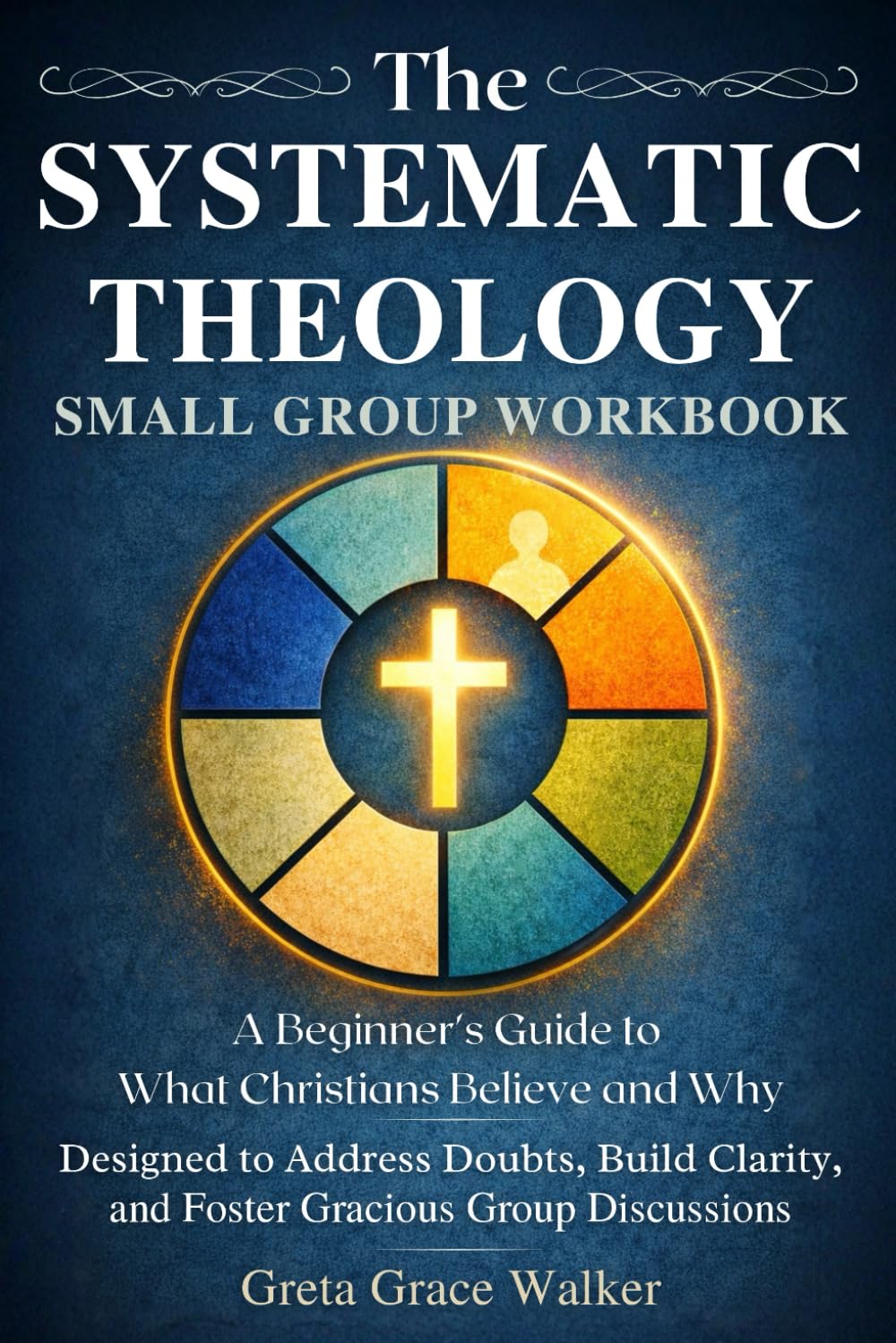 The Systematic Theology Small Group Workbook: A Beginner’s Guide to What Christians Believe and Why Designed to Address Doubts, Build Clarity, and Foster Gracious Group Discussions