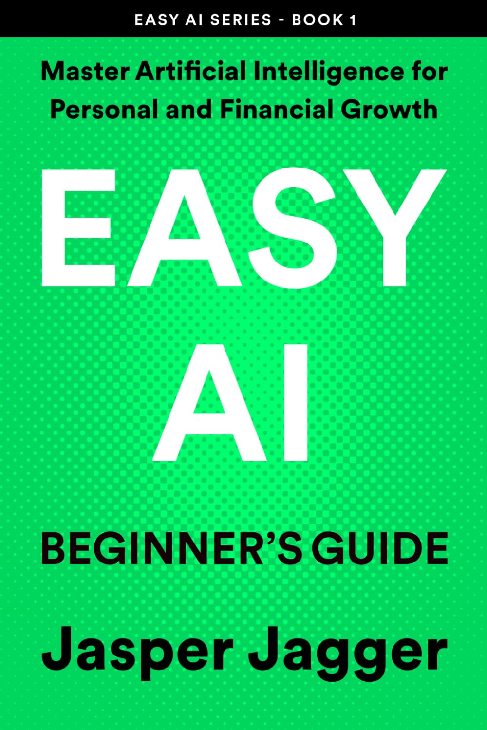 EASY AI BEGINNER'S GUIDE: Master Artificial Intelligence for Personal and Financial Growth (THE EASY AI SERIES — Learn AI Fast. Create Smarter. Build