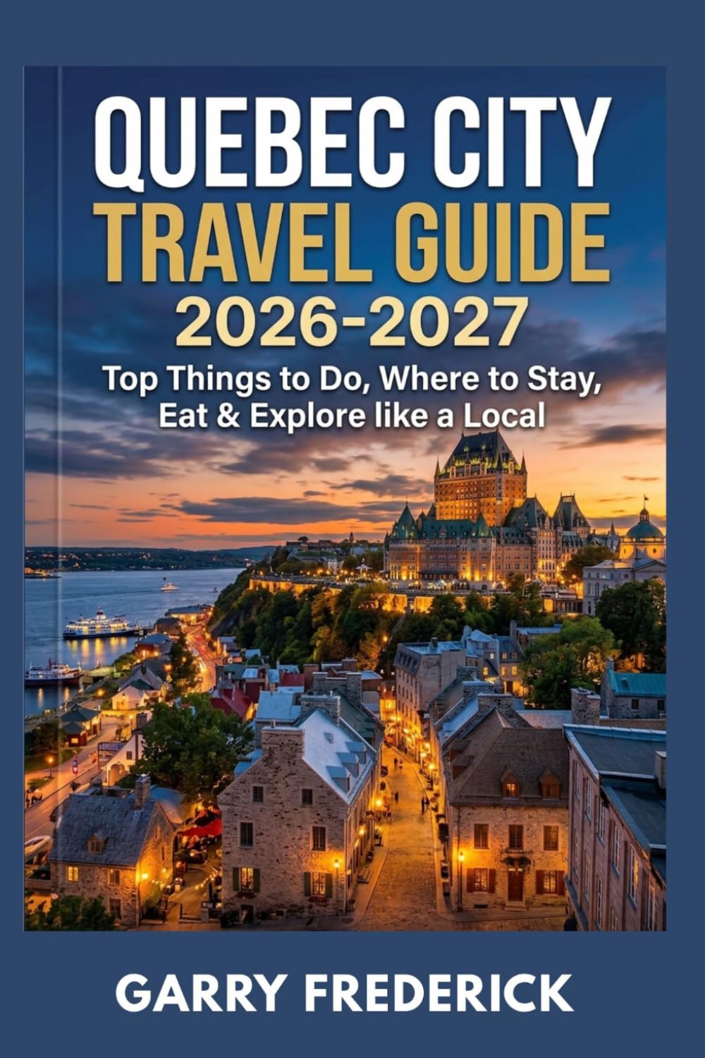 QUEBEC CITY TRAVEL GUIDE 2026-2027: Top Things to Do, Where to Stay, Eat & Explore like a Local