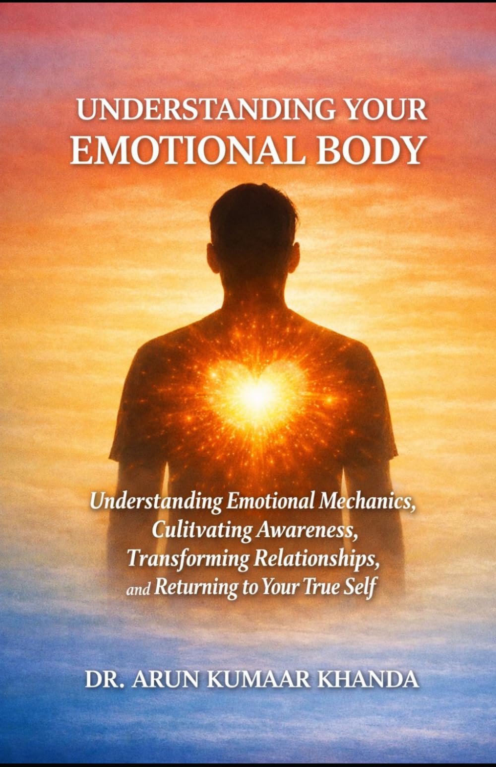 UNDERSTANDING YOUR EMOTIONAL BODY: Understanding Emotional Mechanics, Cultivating Awareness, Transforming Relationships, and Returning to Your True Self (Emotional Healing)