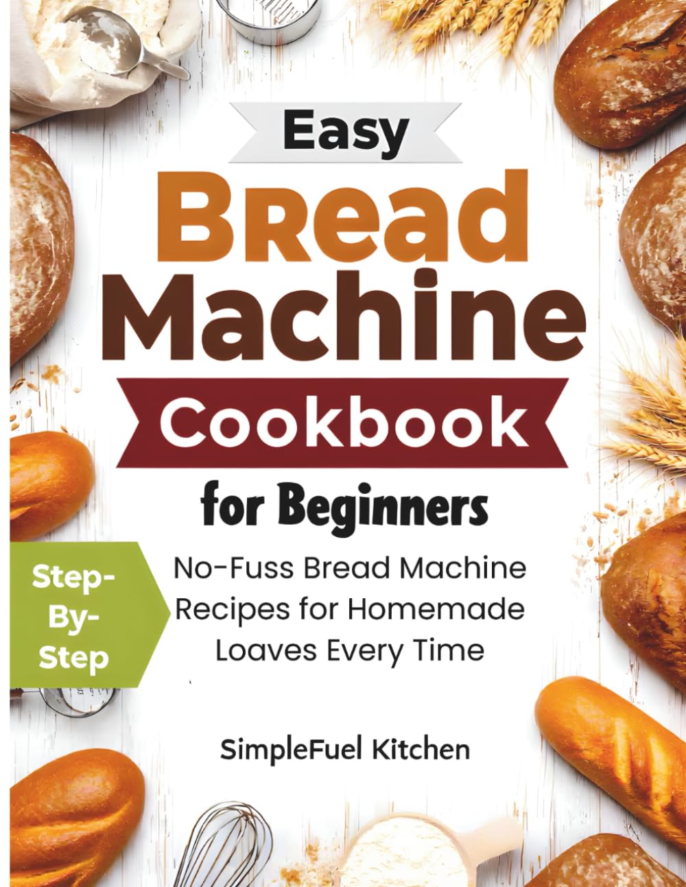 Easy Bread Machine Cookbook for Beginners: Step-By-Step, No-Fuss Bread Machine Recipes for Homemade Loaves Every Time.