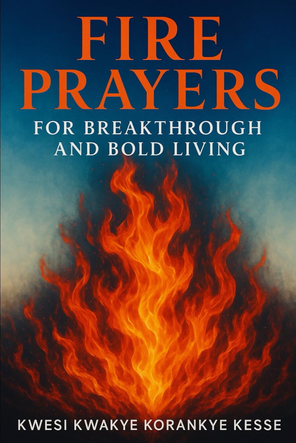 Fire Prayers for Breakthrough and Bold Living: Igniting Faith, Fuelling Courage, Breaking Limits