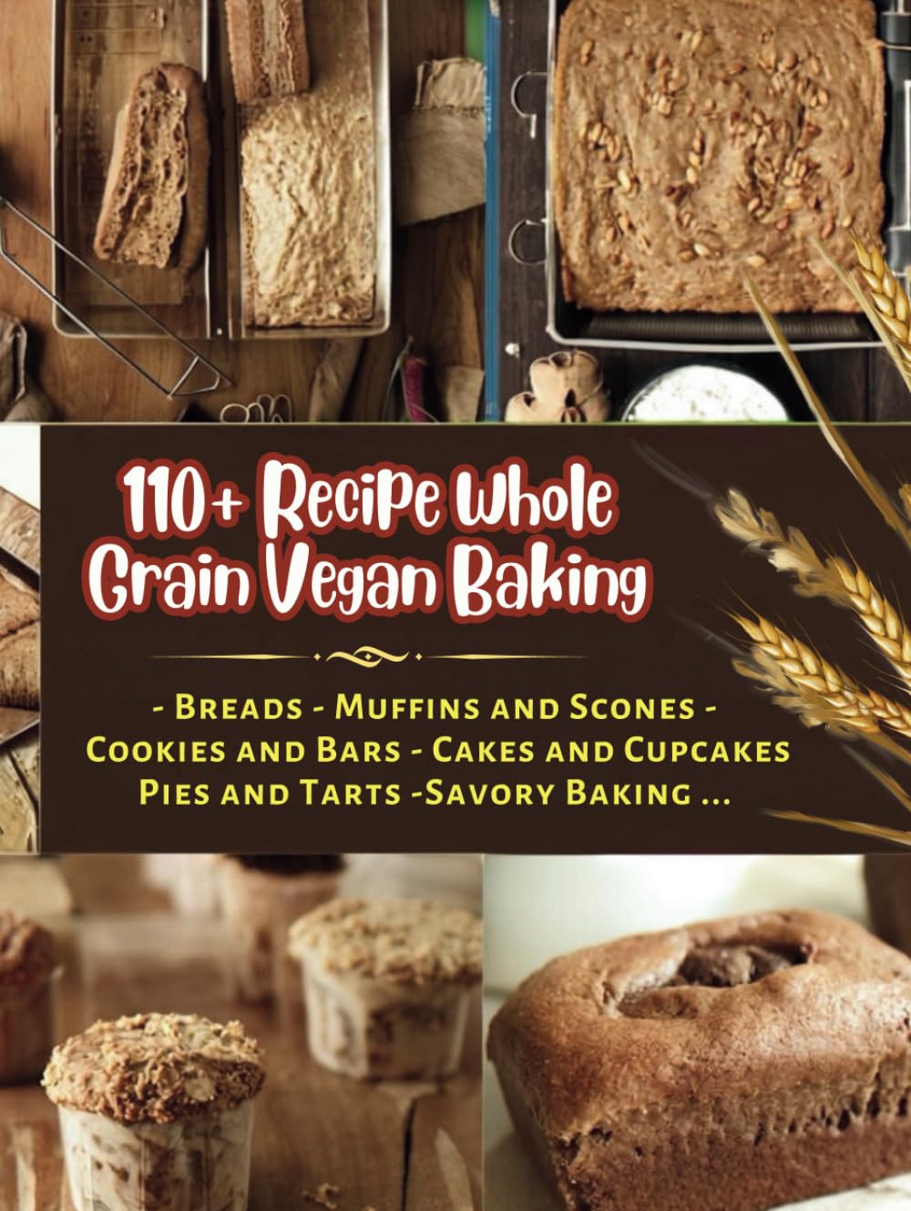 110+ Recipe Whole Grain Vegan Baking : Breads , Muffins and Scones, Cookies and Bars, Cakes and Cupcakes, Pies and Tarts, Savory Baking...