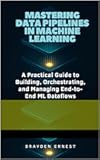 Mastering Data Pipelines in Machine Learning: A Practical Guide to Building, Orchestrating, and Managing End-to-End ML Dataflows