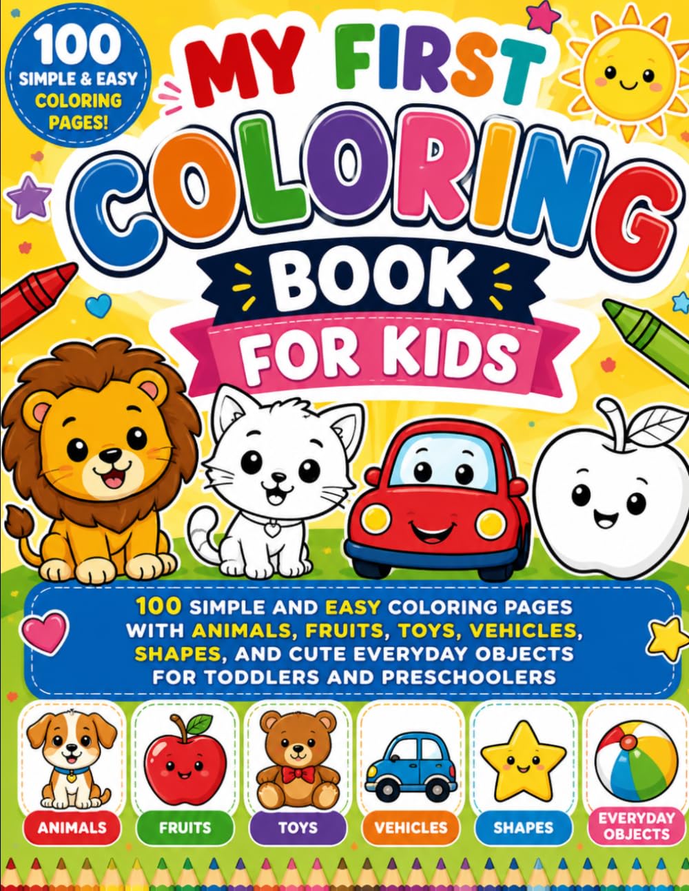 MY FIRST COLORING BOOK FOR KIDS: 100 SIMPLE AND EASY COLORING PAGES WITH ANIMALS, FRUITS, TOYS, VEHICLES, SHAPES, AND CUTE EVERYDAY OBJECTS FOR TODDLERS AND PRESCHOOLERS