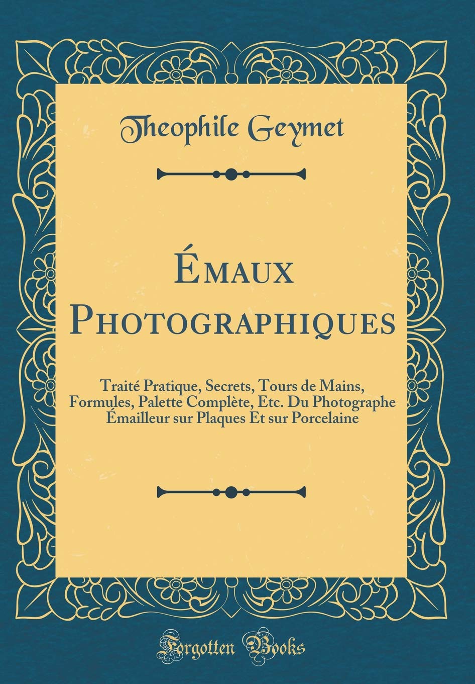 Émaux Photographiques: Traité Pratique, Secrets, Tours de Mains, Formules, Palette Complète, Etc. Du Photographe Émailleur Sur Plaques Et Sur Porcelaine (Classic Reprint) (French Edition)