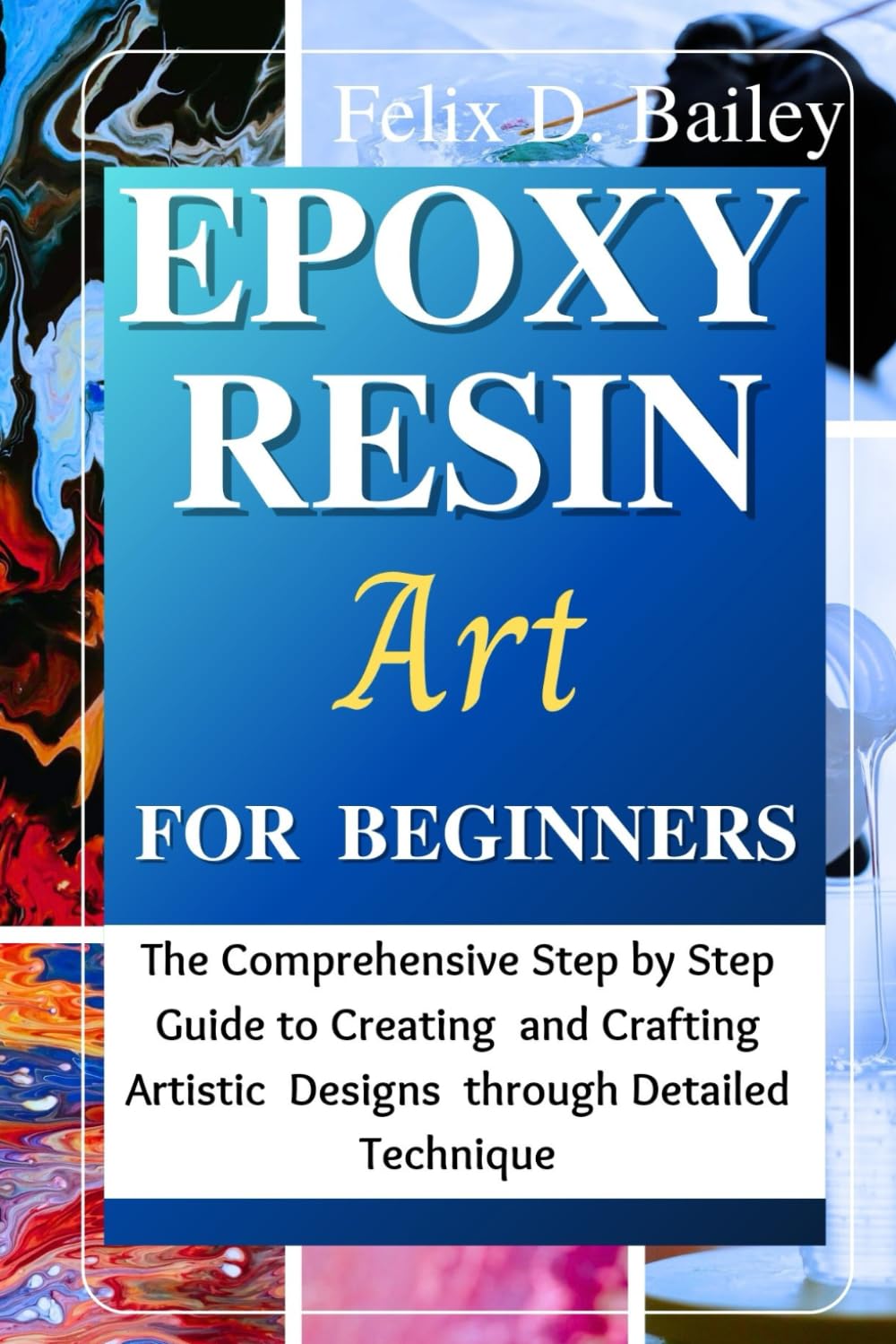 Epoxy Resin Art for Beginners: The Comprehensive Step by Step Guide to Creating and Crafting Artistic Designs through Detailed Technique