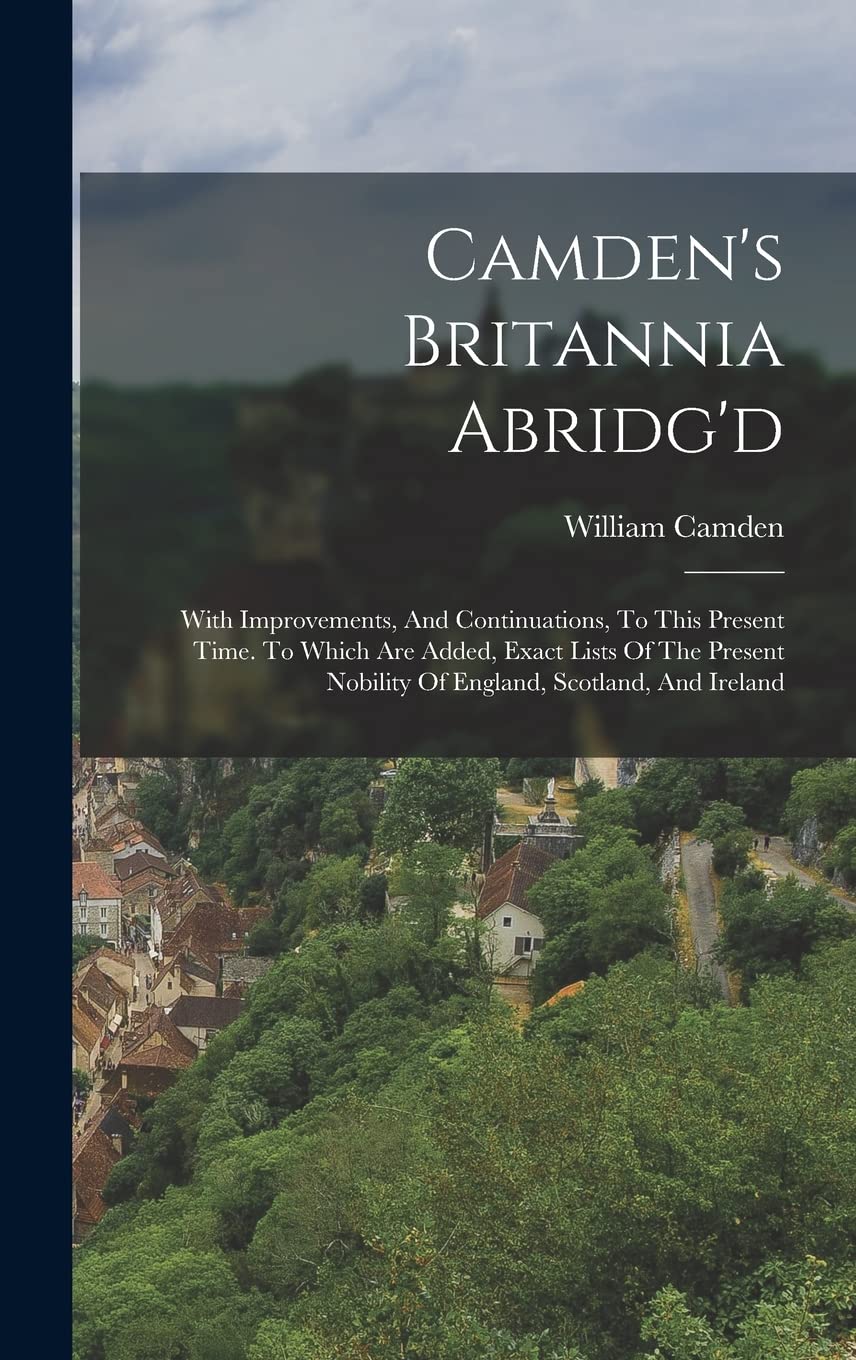 Camden's Britannia Abridg'd: With Improvements, And Continuations, To This Present Time. To Which Are Added, Exact Lists Of The Present Nobility Of England, Scotland, And Ireland