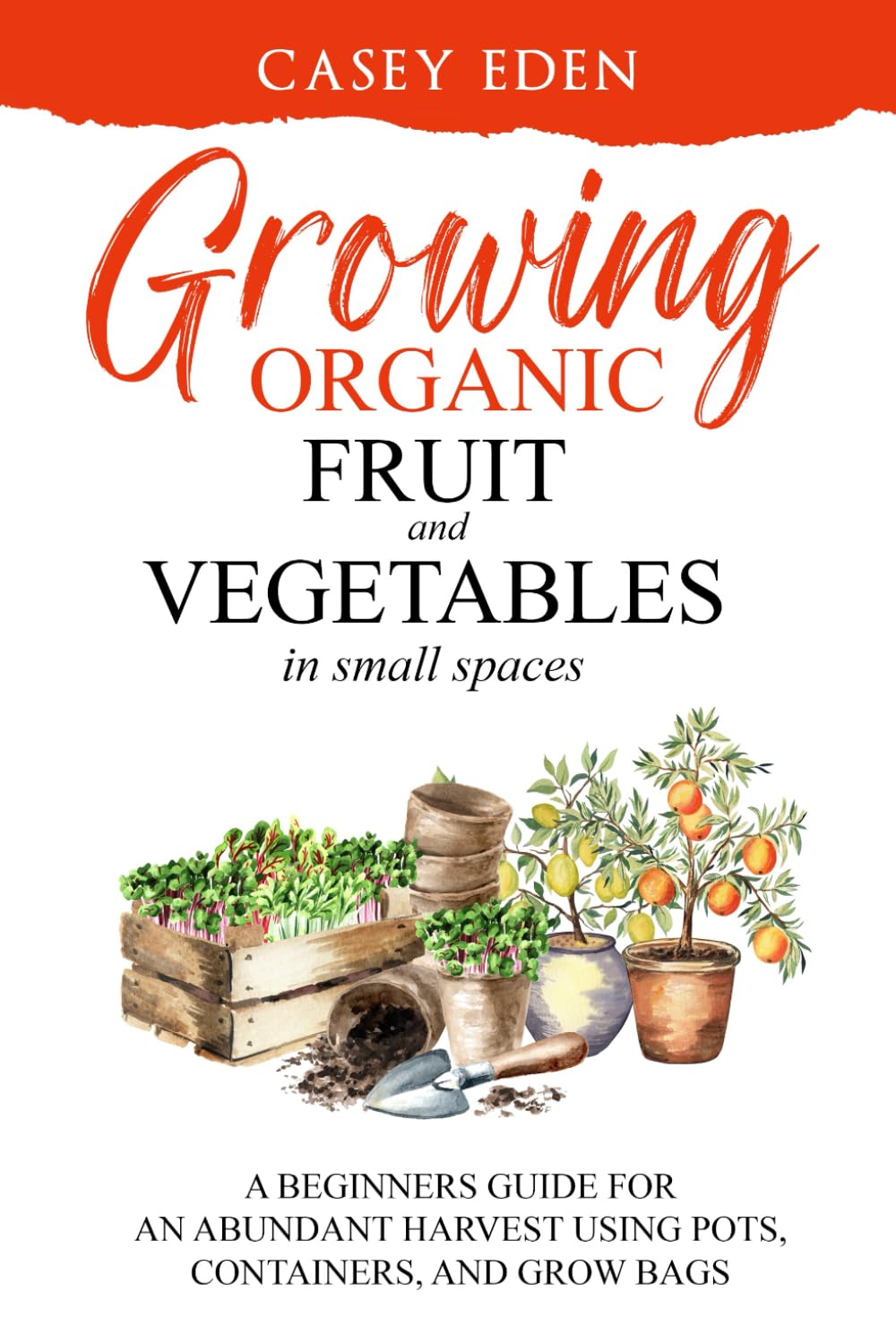 Growing Organic Fruit and Vegetables in Small Spaces: A Beginners Guide for an Abundant Harvest using Pots, Containers, and Grow Bags (Grow Your Own)