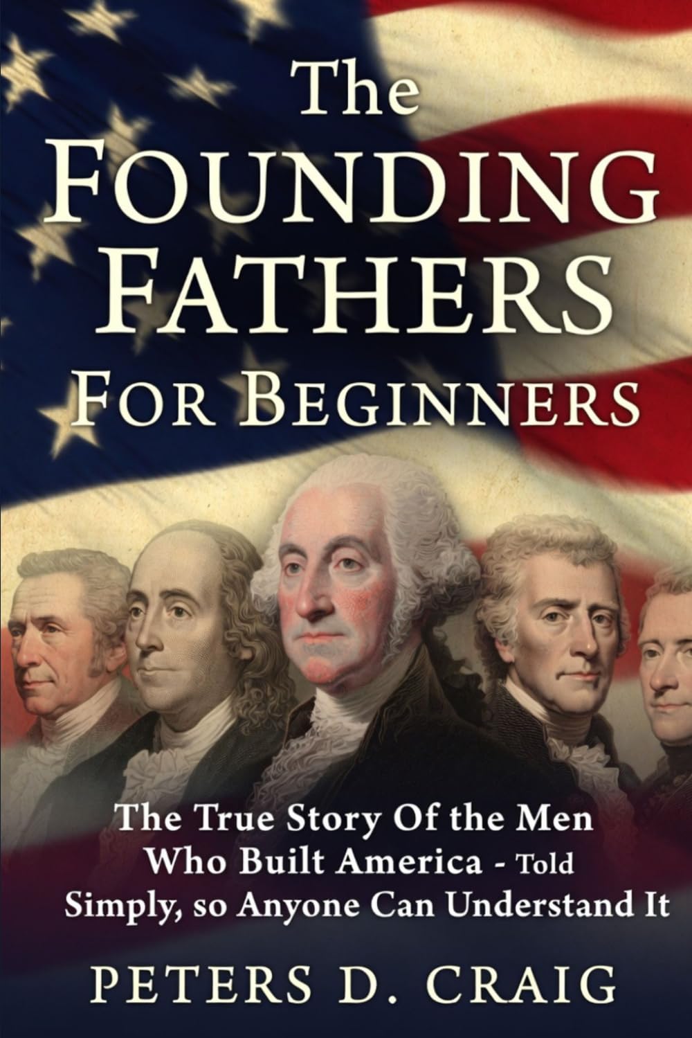 The Founding Fathers For Beginners: The True Story Of the Men Who Built America- Told Simply, so Anyone Can Understand It.