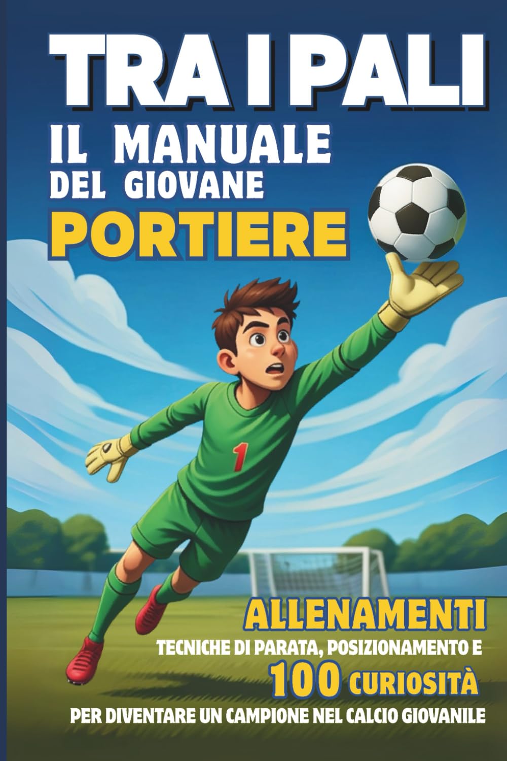 Tra i Pali - il Manuale del Giovane PORTIERE: Allenamenti, Tecniche di parata, posizionamento e 100 Curiosità per diventare un Campione nel Calcio giovanile.