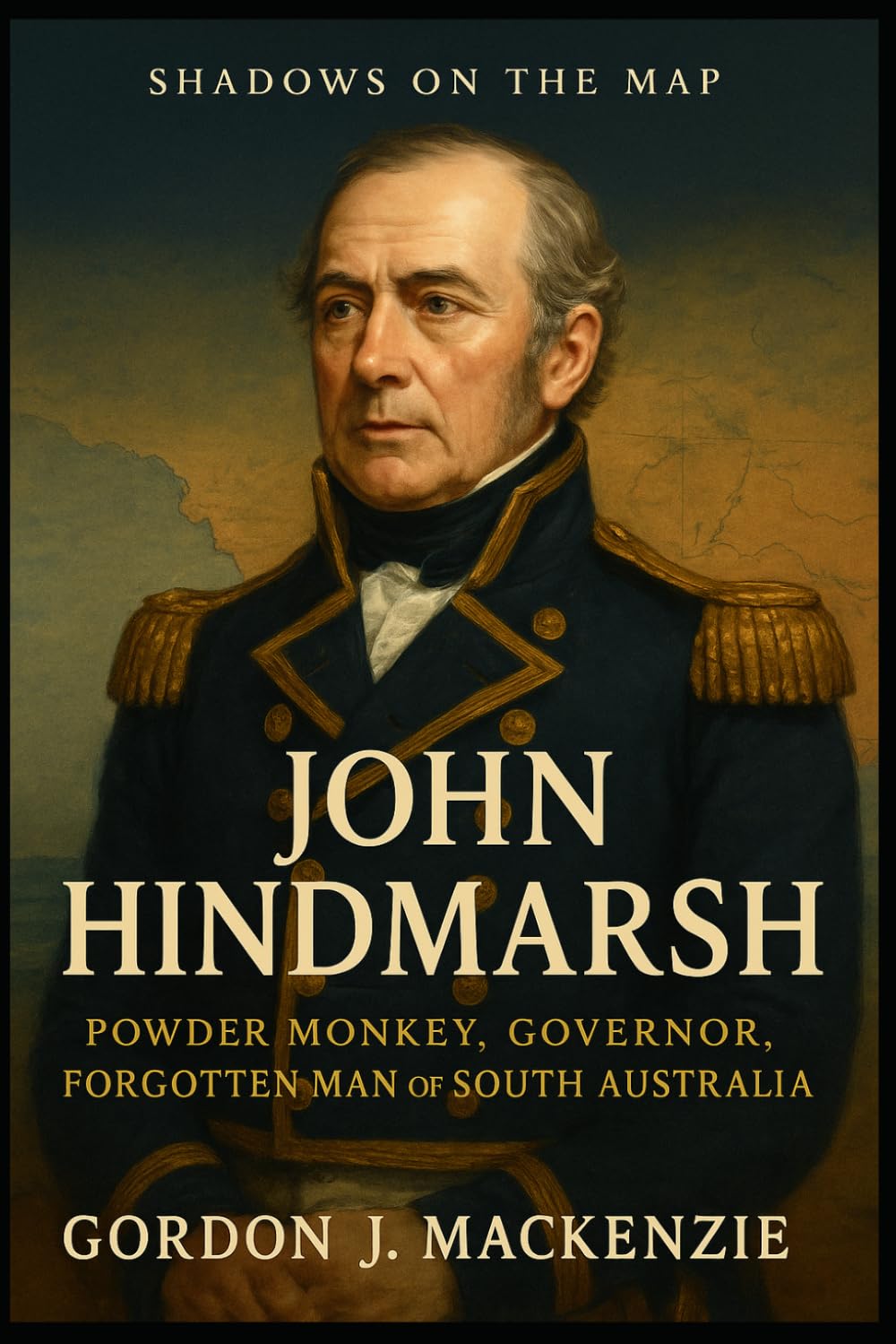 John Hindmarsh: Powder Monkey, Governor, Forgotten Man of South Australia (Shadows on the Map)