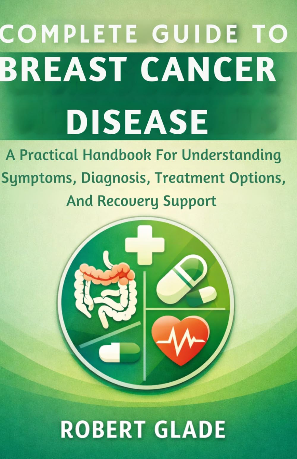 COMPLETE GUIDE TO BREAST CANCER DISEASE: A Practical Handbook For Understanding Symptoms, Diagnosis, Treatment Options, And Recovery Support