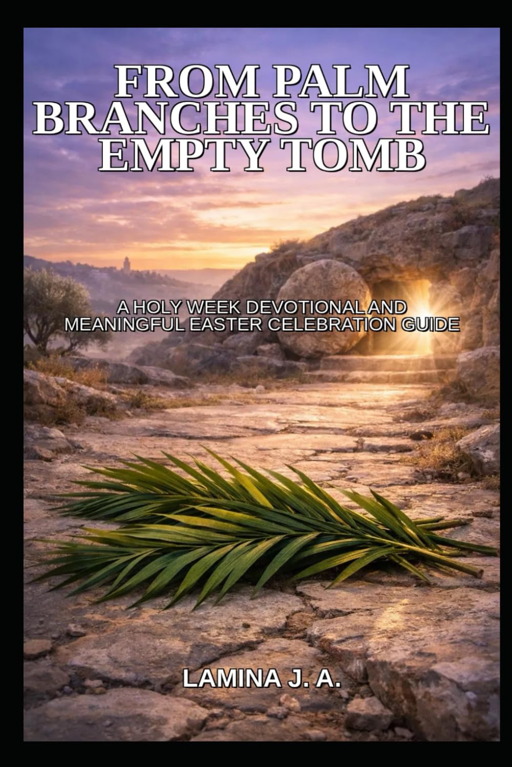 FROM PALM BRANCHES TO THE EMPTY TOMB: A HOLY WEEK DEVOTIONAL AND MEANINGFUL EASTER CELEBRATION GUIDE