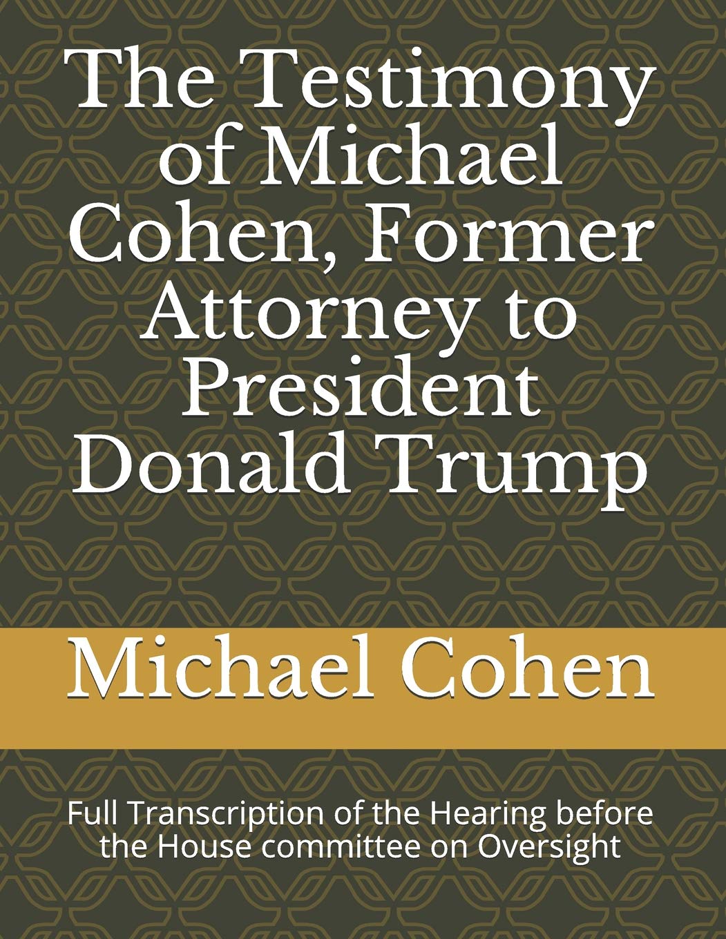 The Testimony of Michael Cohen, Former Attorney to President Donald Trump: Full Transcription of the Hearing before the House committee on Oversight