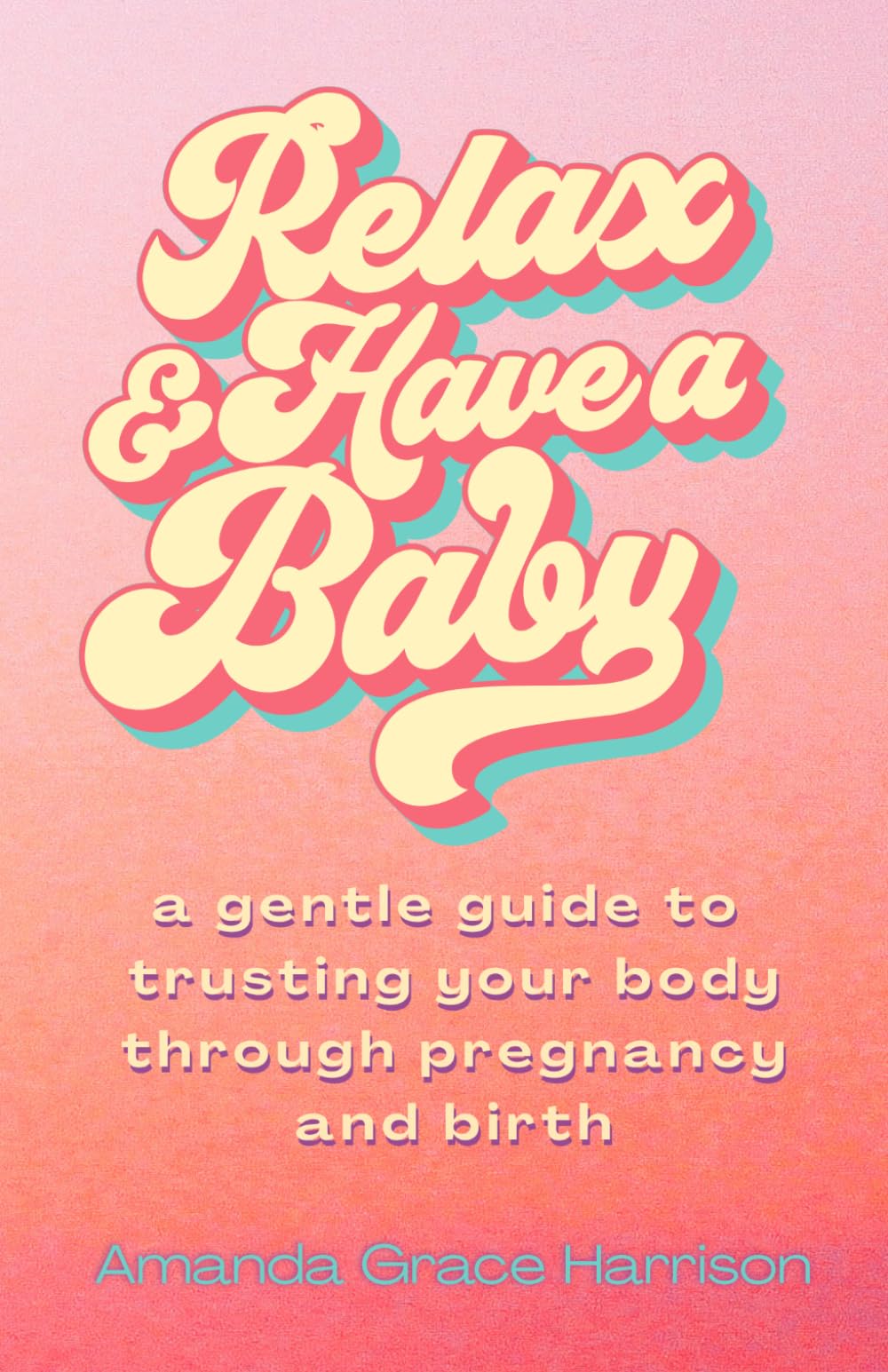 Relax & Have a Baby: a gentle guide to trusting your body through pregnancy and birth (Birthing Everything)