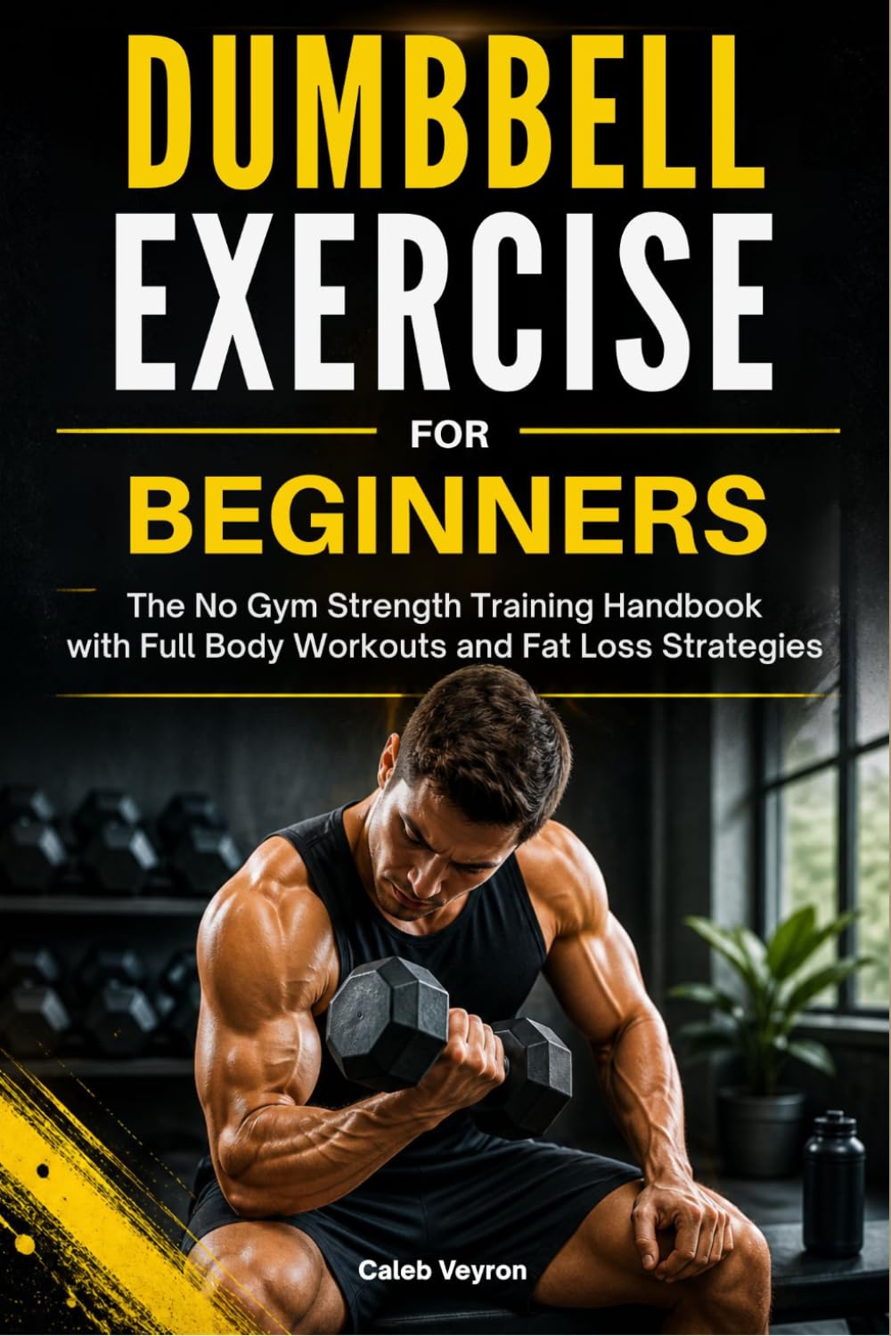 DUMBBELL EXERCISE FOR BEGINNERS: The No Gym Strength Training Handbook with Full Body Workouts and Fat Loss Strategies