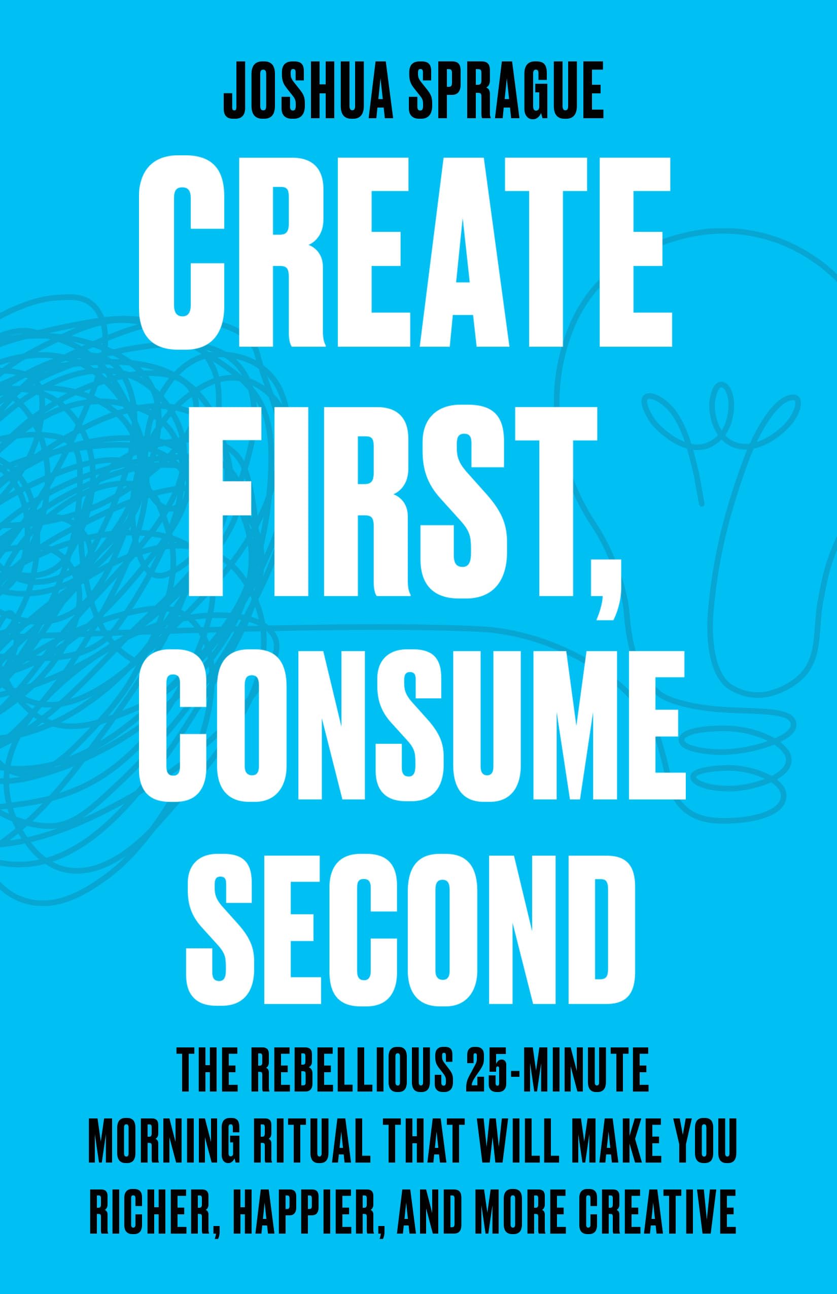 Create First, Consume Second: The Rebellious 25-Minute Morning Ritual That Will Make You Richer, Happier, And More Creative