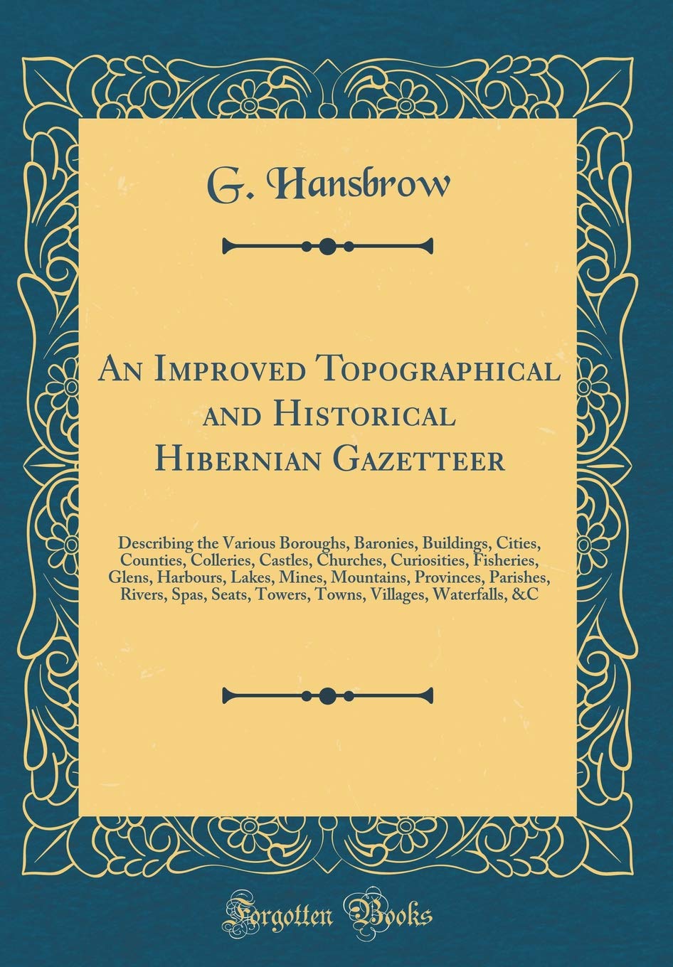 An Improved Topographical and Historical Hibernian Gazetteer: Describing the Various Boroughs, Baronies, Buildings, Cities, Counties, Colleries, ... Mines, Mountains, Provinces, Parishes, Rive