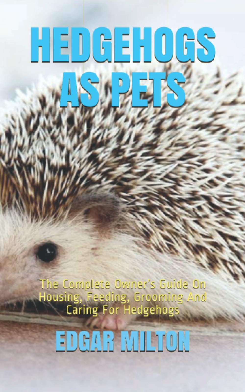 HEDGEHOGS AS PETS: The Complete Owner’s Guide On Housing, Feeding, Grooming And Caring For Hedgehogs