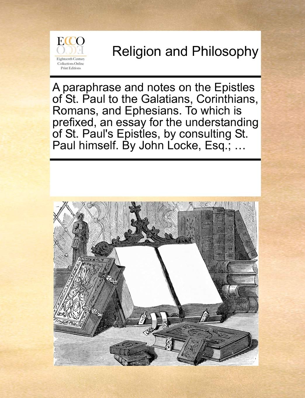 A Paraphrase and Notes on the Epistles of St. Paul to the Galatians, Corinthians, Romans, and Ephesians. to Which Is Prefixed, an Essay for the ... St. Paul Himself. by John Locke, Esq.; ...