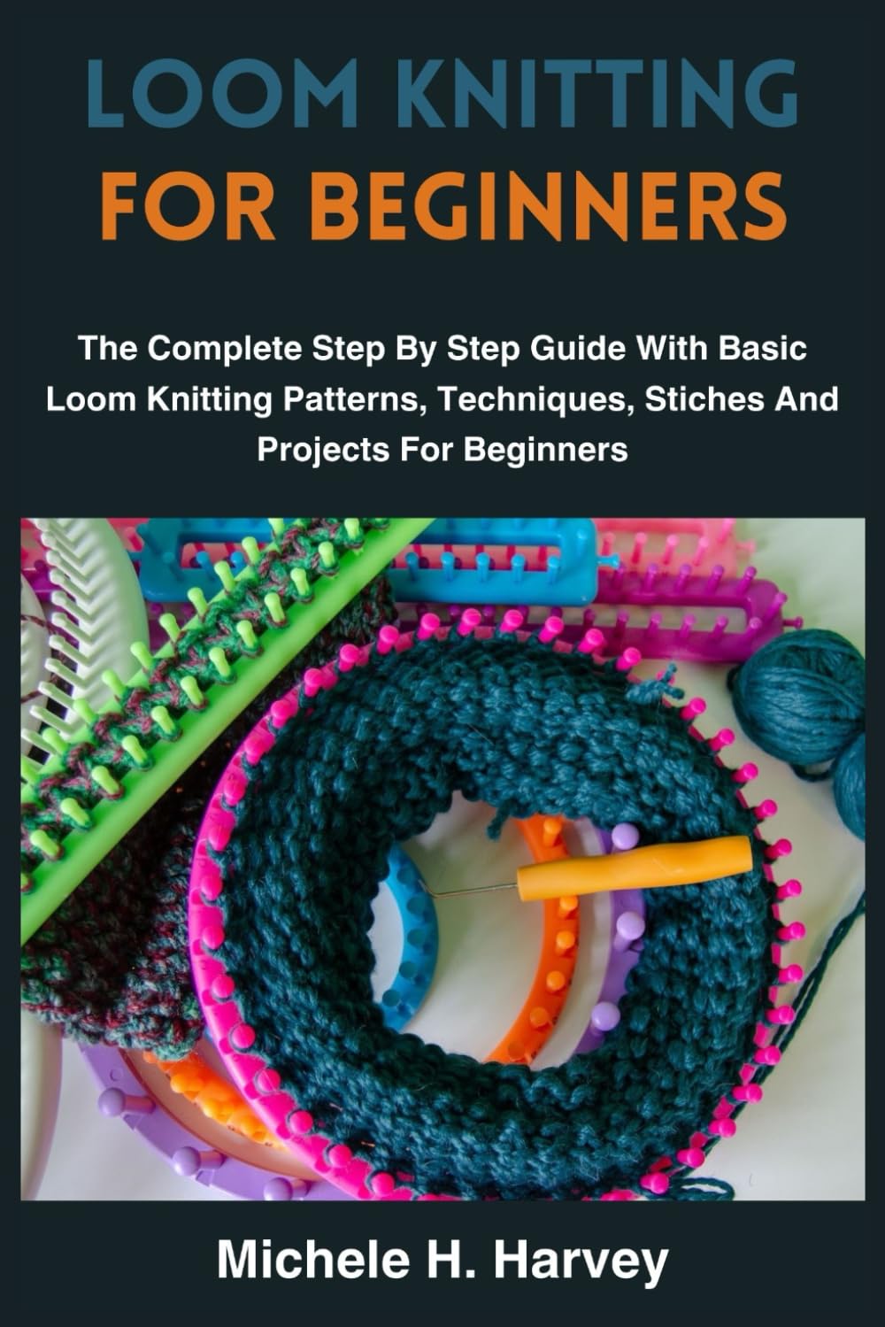 LOOM KNITTING FOR BEGINNERS: The Complete Step By Step Guide With Basic Loom Knitting Patterns, Techniques, Stiches And Projects For Beginners