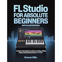 FL Studio For Absolute Beginners With Illustrations A Step-by-Step Beginners Guide to Creating, Editing, Mixing, and Producing Music in FL Studio