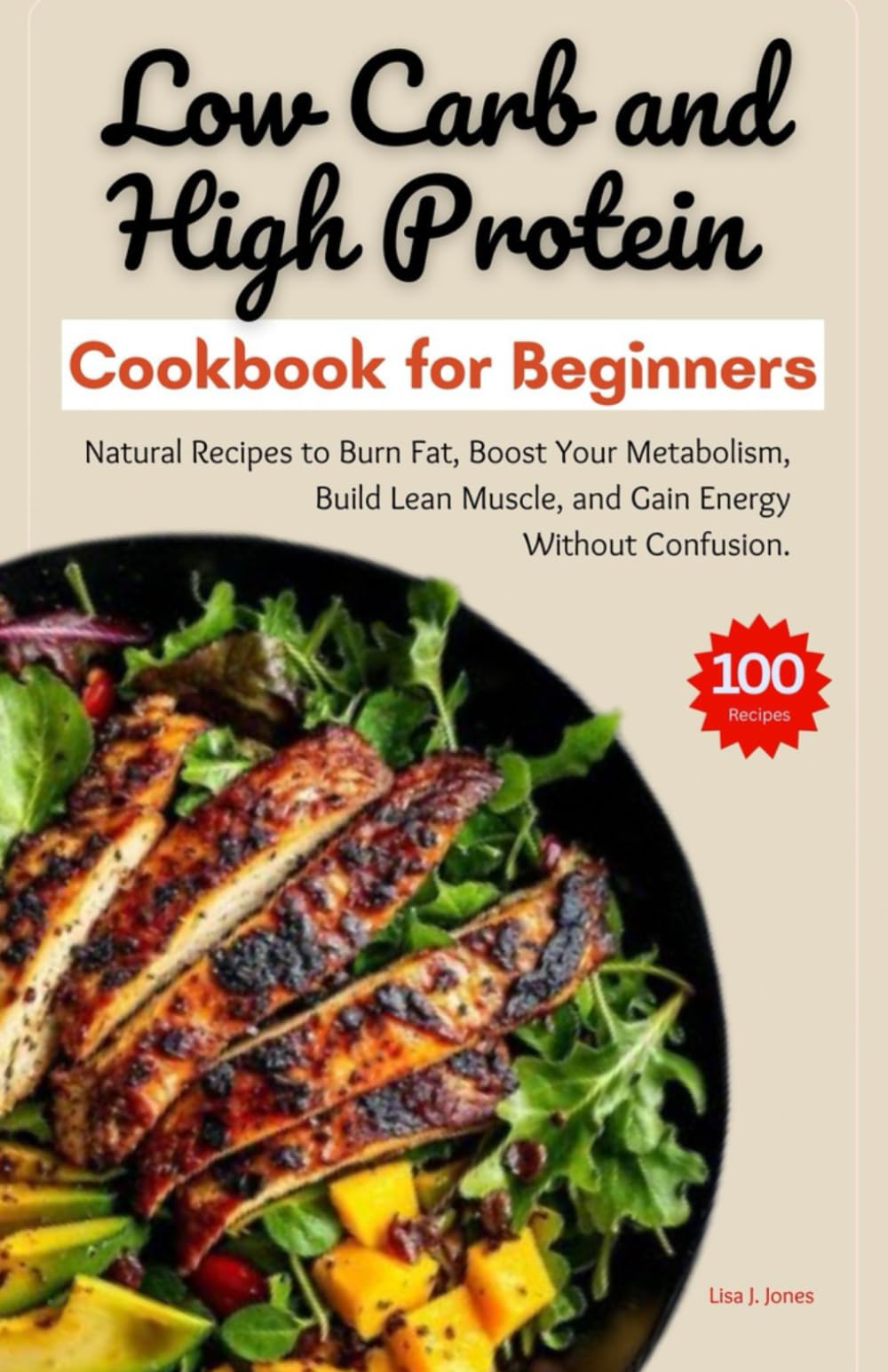 LOW CARB AND HIGH PROTEIN COOKBOOK FOR BEGINNERS: Natural Recipes to Burn Fat, Boost Your Metabolism, Build Lean Muscle, and Gain Energy Without Confusion.