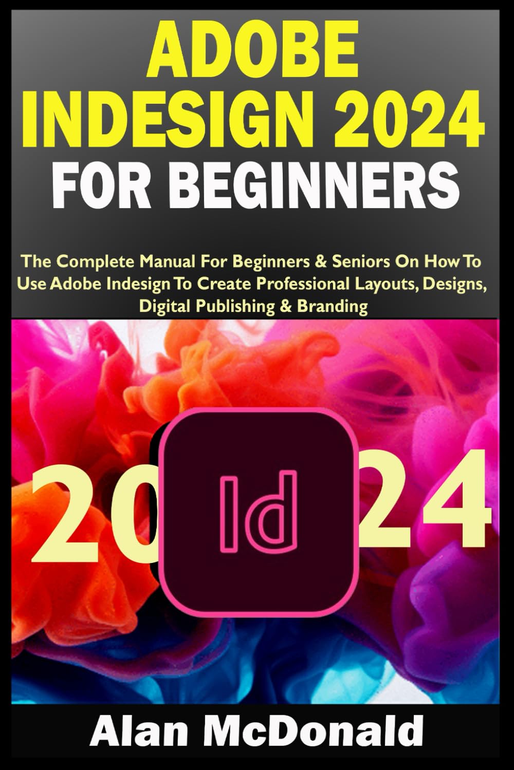 ADOBE INDESIGN 2024 FOR BEGINNERS: The Complete Manual For Beginners & Seniors On How To Use Adobe Indesign To Create Professional Layouts, Designs, Digital Publishing & Branding