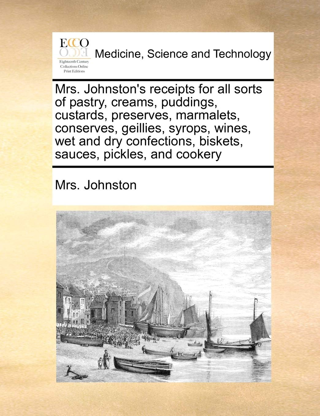 Mrs. Johnston's Receipts for All Sorts of Pastry, Creams, Puddings, Custards, Preserves, Marmalets, Conserves, Geillies, Syrops, Wines, Wet and Dry Confections, Biskets, Sauces, Pickles, and Cookery