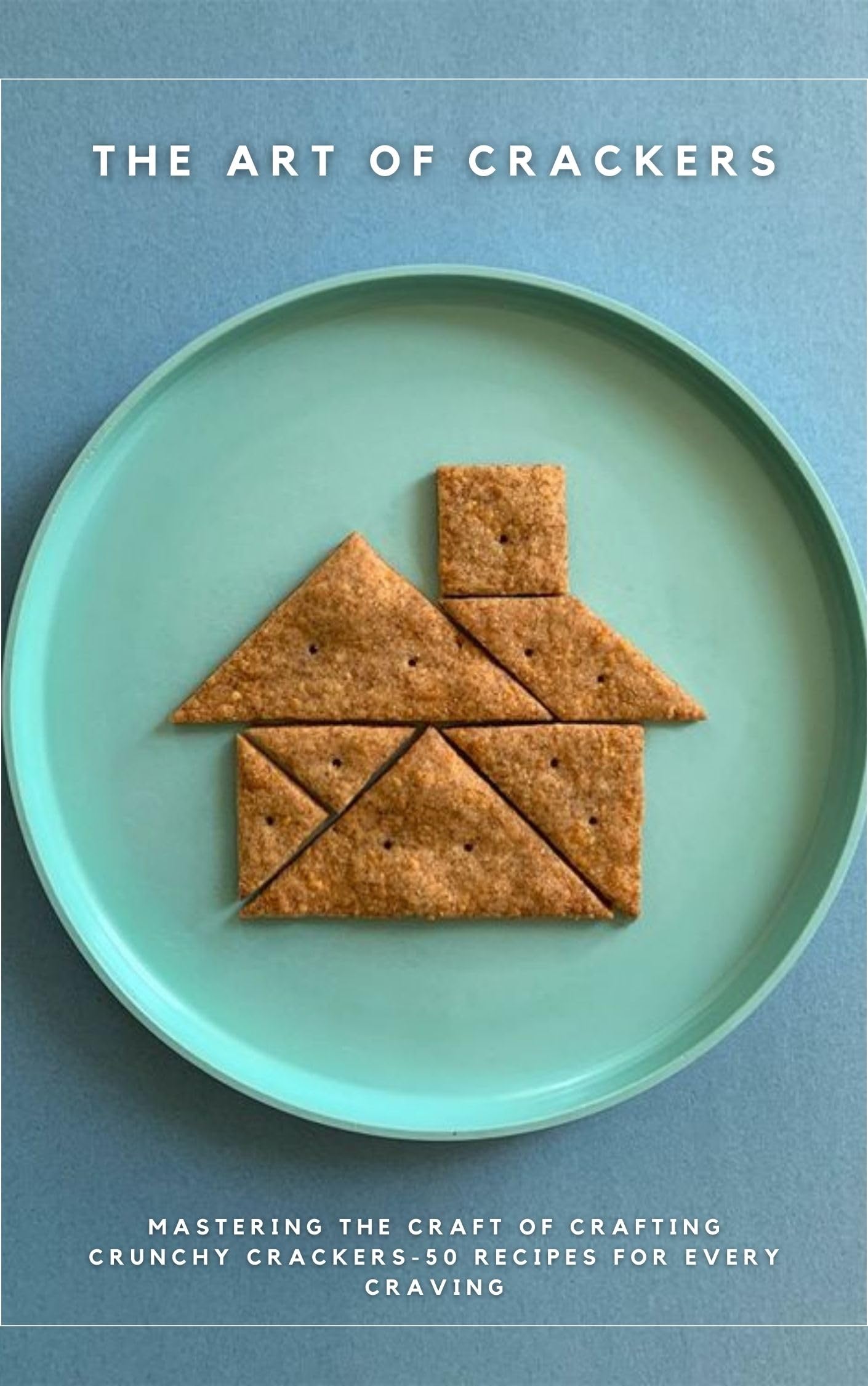 THE ART OF CRACKERS: Mastering the Craft of Crafting Crunchy Crackers-50 Recipes for Every Craving (APPETIZERS AND SNACKS)