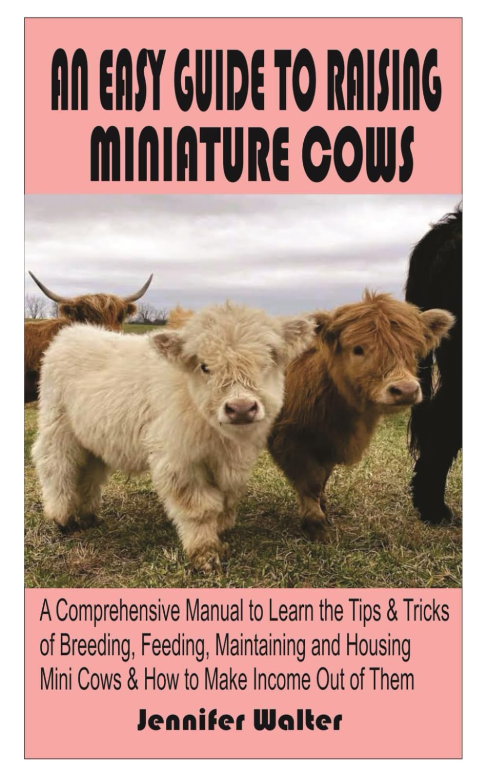AN EASY GUIDE TO RAISING MINIATURE COWS:: A Comprehensive Manual to Learn the Tips and Tricks of Breeding, Feeding, Maintaining and Housing Mini Cows & How to Make Income Out of Them.