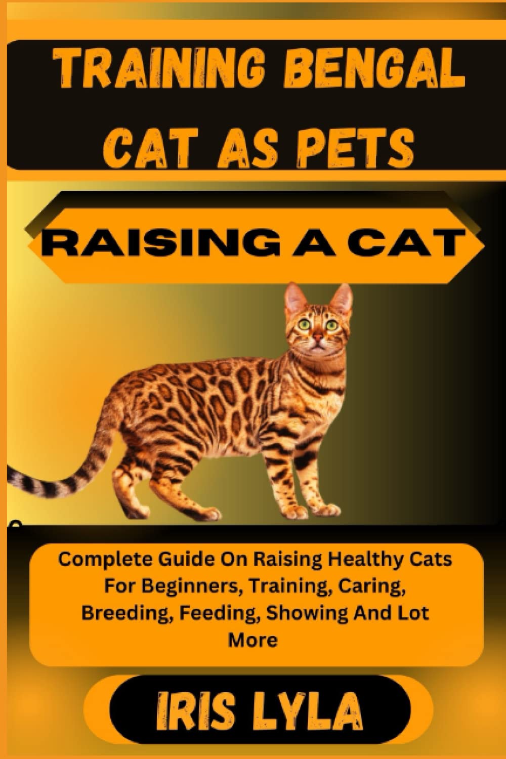 TRAINING BENGAL CAT AS PETS RAISING A CAT: Complete Guide On Raising Healthy Cats For Beginners, Training, Caring, Breeding, Feeding, Showing And Lot More