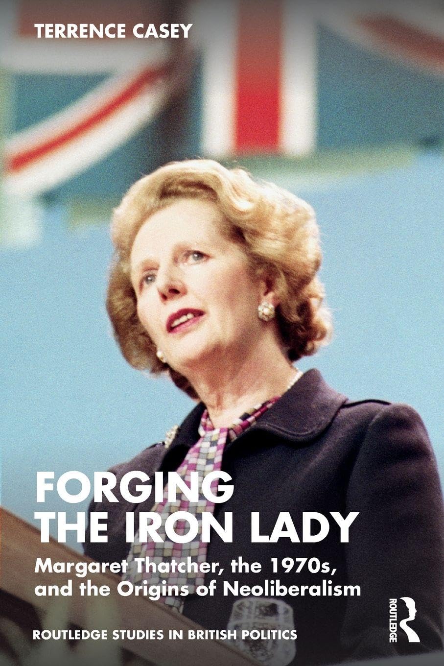 Forging the Iron Lady: Margaret Thatcher, the 1970s, and the Origins of Neoliberalism (Routledge Studies in British Politics)