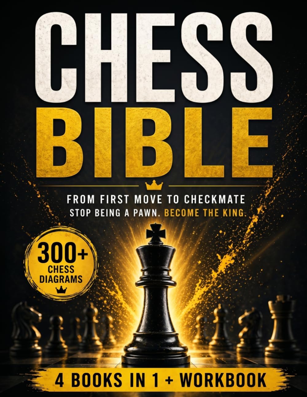 The Chess Bible - From First Move to Checkmate: The Only Guide You’ll Ever Need to Stop Being a Pawn in Their Game and Become the King of the Board. 4 Books in 1 + Workbook